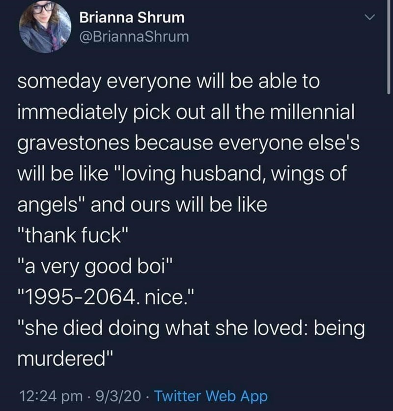 Brianna Shrum @BriannaShrum someday everyone will be able to immediately pick out all the millennial gravestones because everyone else's will be like "loving husband, wings of angels" and ours will be like "thank f---" "a very good boi" "1995-2064. nice." "she died doing what she loved: being murdered" 12:24 pm · 9/3/20 · Twitter Web App