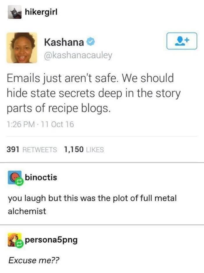 hikergirl Kashana @kashanacauley Emails just aren't safe. We should hide state secrets deep in the story parts of recipe blogs. 1:26 PM 11 Oct 16 391 RETWEETS 1,150 LIKES binoctis you laugh but this was the plot of full metal alchemist persona5png Excuse me??