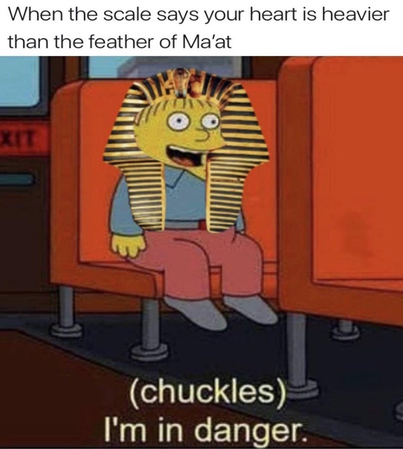 When the scale says your heart is heavier than the feather of Ma'at EXIT (chuckles) I'm in danger.