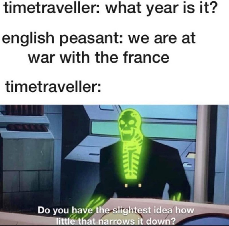 timetraveller: what year is it? english peasant: we are at war with the france timetraveller: Do you have the slightest idea how little that narrows it down?