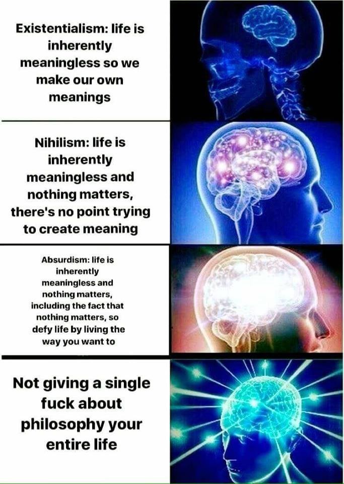 Existentialism: life is inherently meaningless so we make our own meanings Nihilism: life is inherently meaningless and nothing matters, there's no point trying to create meaning Absurdism: life is inherently meaningless and nothing matters, including the fact that nothing matters, so defy life by living the way you want to Not giving a single f--- about philosophy your entire life