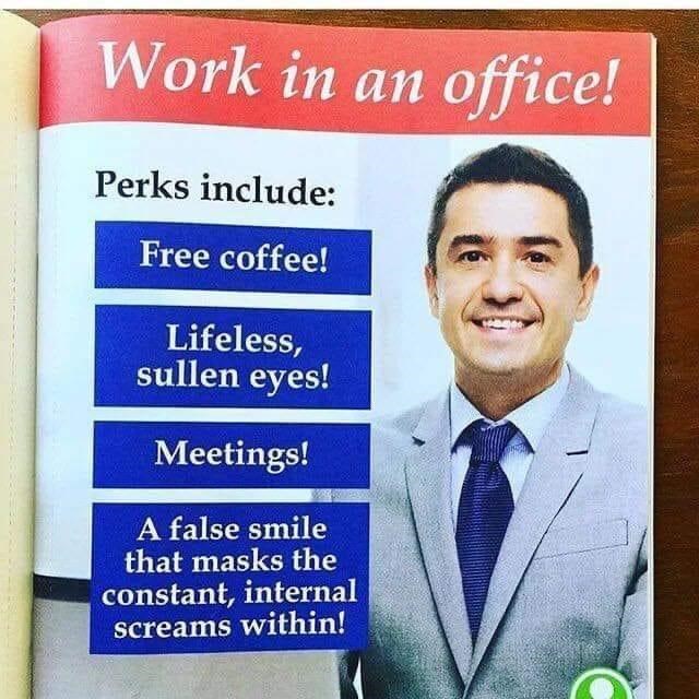 Work in an office! Perks include: Free coffee! Lifeless, sullen eyes! Meetings! A false smile that masks the constant, internal screams within!