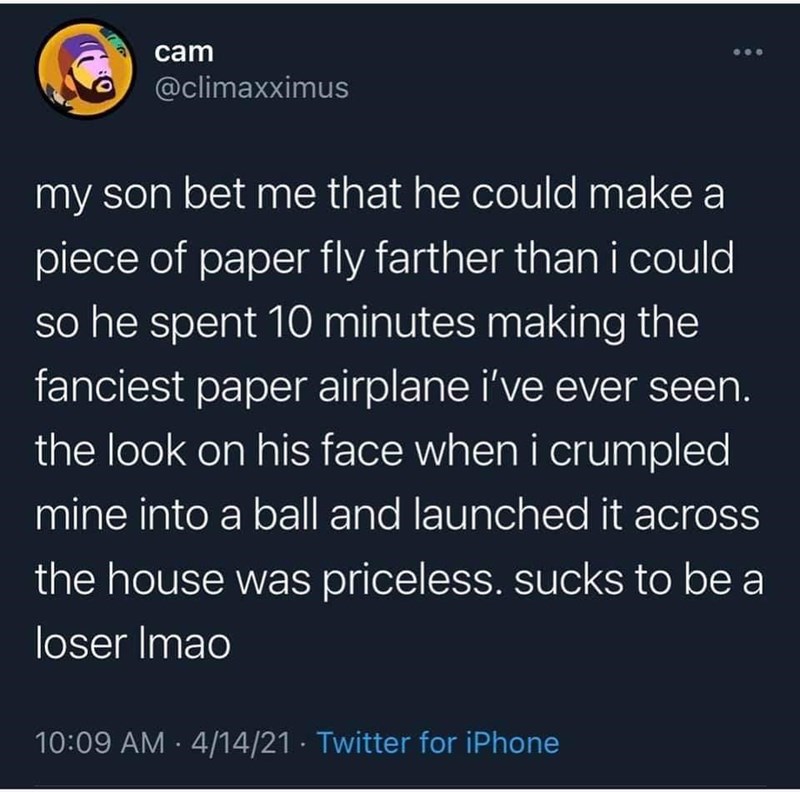 cam @climaxximus my son bet me that he could make a piece of paper fly farther than i could so he spent 10 minutes making the fanciest paper airplane i've ever seen. the look on his face when i crumpled mine into a ball and launched it across the house was priceless. sucks to be a loser Imao 10:09 AM · 4/14/21 · Twitter for iPhone