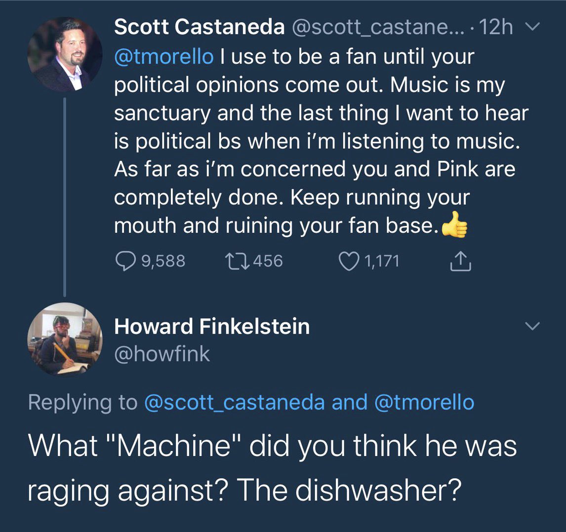 Scott Castaneda @scott_castane... · 12h v @tmorello I use to be a fan until your political opinions come out. Music is my sanctuary and the last thingI want to hear is political bs when i'm listening to music. As far as i'm concerned you and Pink are completely done. Keep running your mouth and ruining your fan base. Q 9,588 27456 ♡ 1,171 Howard Finkelstein @howfink Replying to @scott_castaneda and @tmorello What "Machine" did you think he was raging against? The dishwasher?