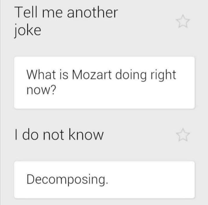 Tell me another joke What is Mozart doing right now? I do not know Decomposing.