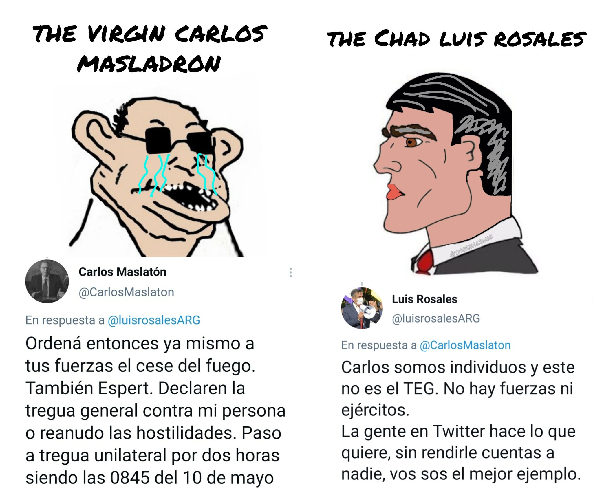 THE VIRGIN CARLOS THE CHAD LUIS ROSALES MASLADRON CTIEREALBUM Carlos Maslatón @CarlosMaslaton Luis Rosales En respuesta a @luisrosalesARG @luisrosalesARG Ordená entonces ya mismo a tus fuerzas el cese del fuego. También Espert. Declaren la tregua general contra mi persona o reanudo las hostilidades. Paso a tregua unilateral por dos horas siendo las 0845 del 10 de mayo En respuesta a @CarlosMaslaton Carlos somos individuos y este no es el TEG. No hay fuerzas ni ejércitos. La gente en Twitter hace lo que quiere, sin rendirle cuentas a nadie, vos sos el mejor ejemplo. ...