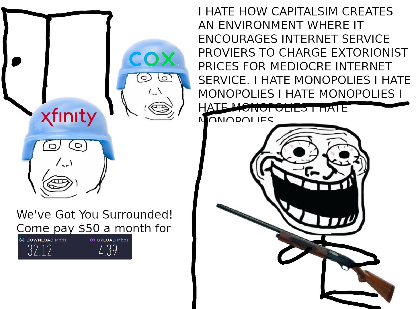 I HATE HOW CAPITALSIM CREATES AN ENVIRONMENT WHERE IT ENCOURAGES INTERNET SERVICE PROVIERS TO CHARGE EXTORIONIST COX PRICES FOR MEDIOCRE INTERNET SERVICE. I HATE MONOPOLIES I HATE MONOPOLIES I HATE MONOPOLIES I HATE MONOPOLIES I HATE xfınity N ONOP OLIES. We've Got You Surrounded! Come pay $50 a month for O DOWNLOAD Mbps O UPLOAD Mbps 32.12 4.39