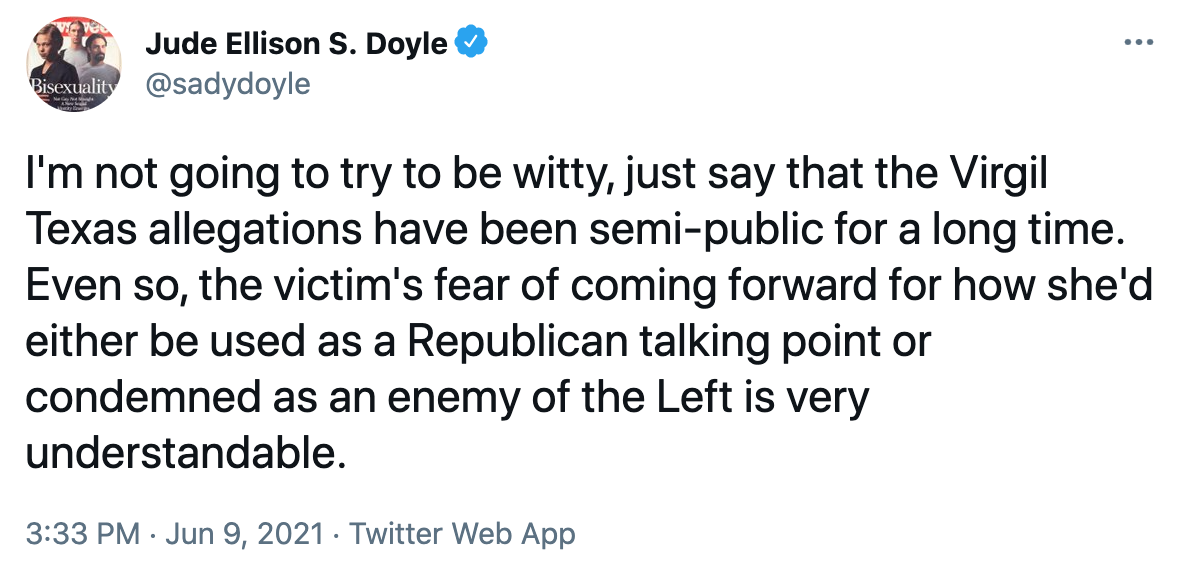 Jude Ellison S. Doyle ... Bisexuality @sadydoyle I'm not going to try to be witty, just say that the Virgil Texas allegations have been semi-public for a long time. Even so, the victim's fear of coming forward for how she'd either be used as a Republican talking point or condemned as an enemy of the Left is very understandable. 3:33 PM · Jun 9, 2021 · Twitter Web App