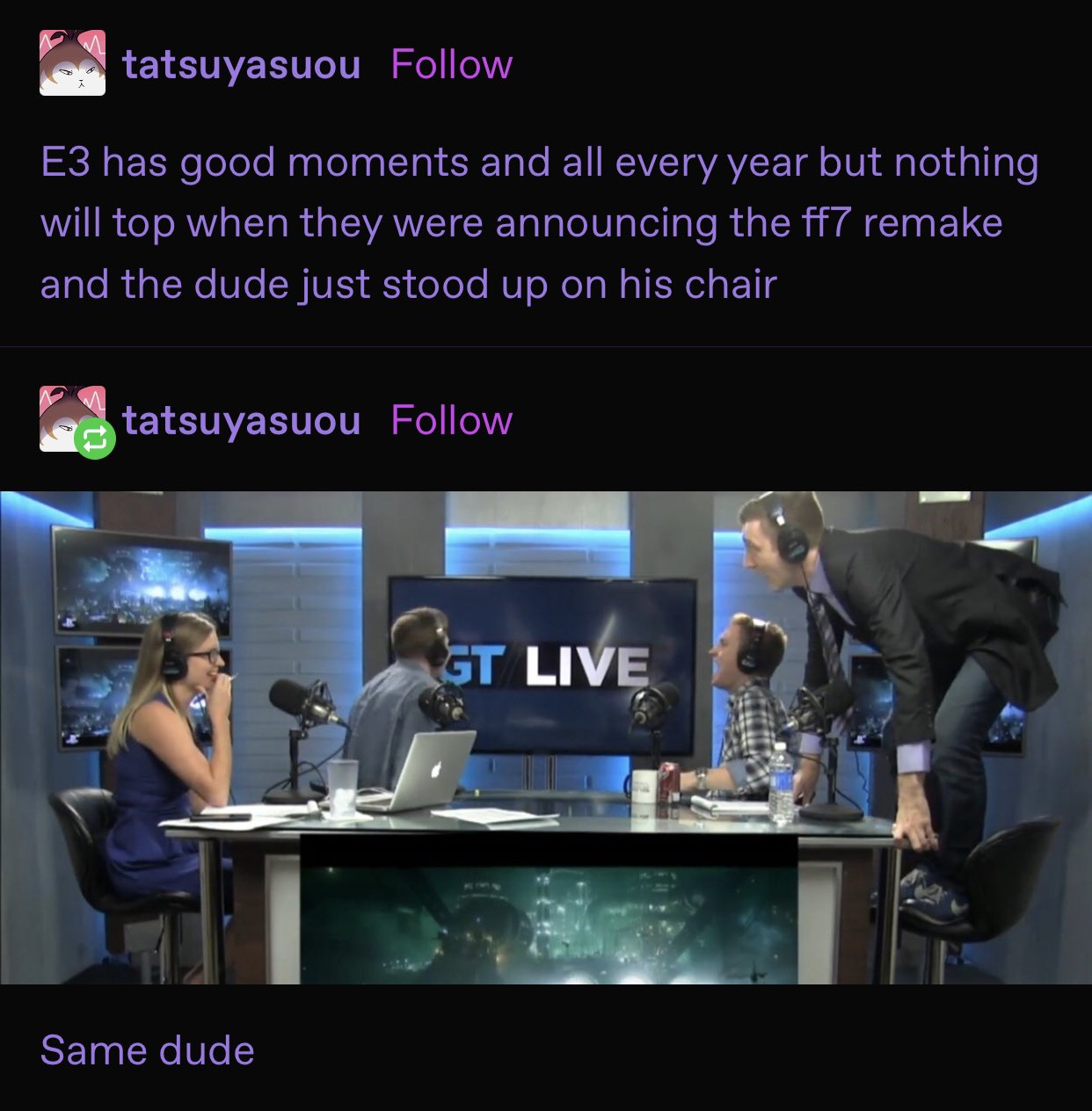 tatsuyasuou Follow E3 has good moments and all every year but nothing will top when they were announcing the ff7 remake and the dude just stood up on his chair tatsuyasuou Follow GT LIVE Same dude