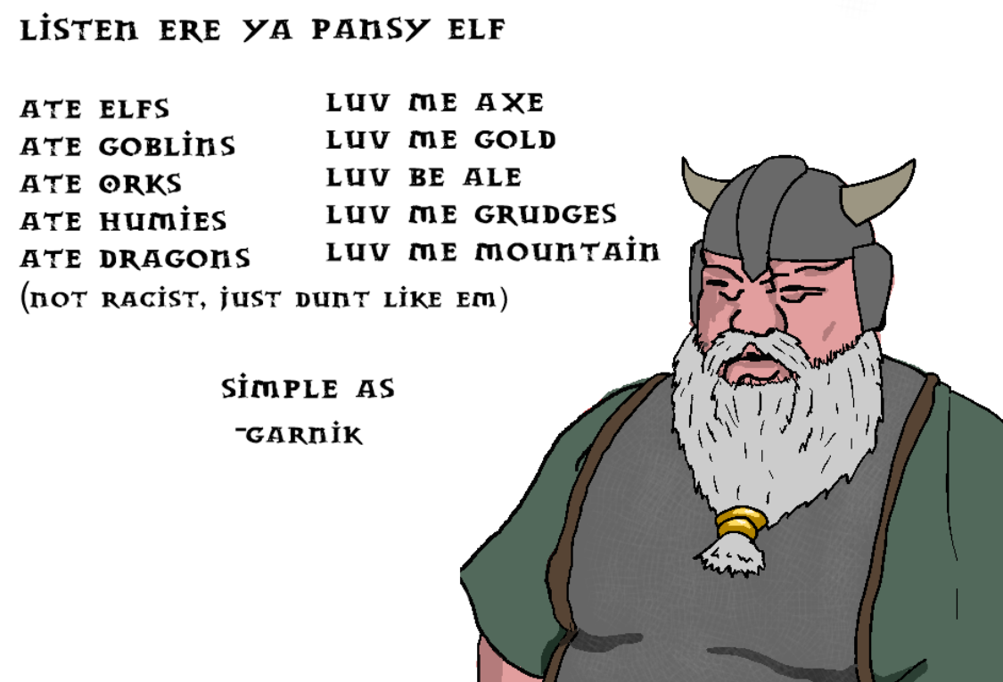 LİSTEN ERE YA PANSY ELF ATE ELFS LUV ME АХЕ ATE GOBLİns LUV ME GOLD ATE ORKS LUV BE ALE ATE HUMİES LUV ME GRUDGES ATE DRAGONS LUV ME MOUNTAIN (пот RACIST, jusT DunT LiKE EM) SİMPLE AS "GARNİK