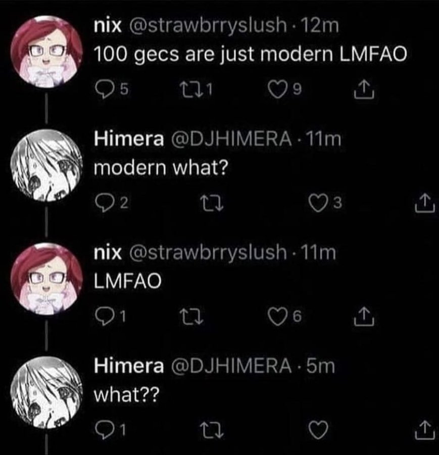 nix @strawbrryslush 12m 100 gecs are just modern LMFAO O5 9 Himera @DJHIMERA · 11m modern what? 2 3 nix @strawbrryslush 11m LMFAO 1 16 Himera @DJHIMERA · 5m what??