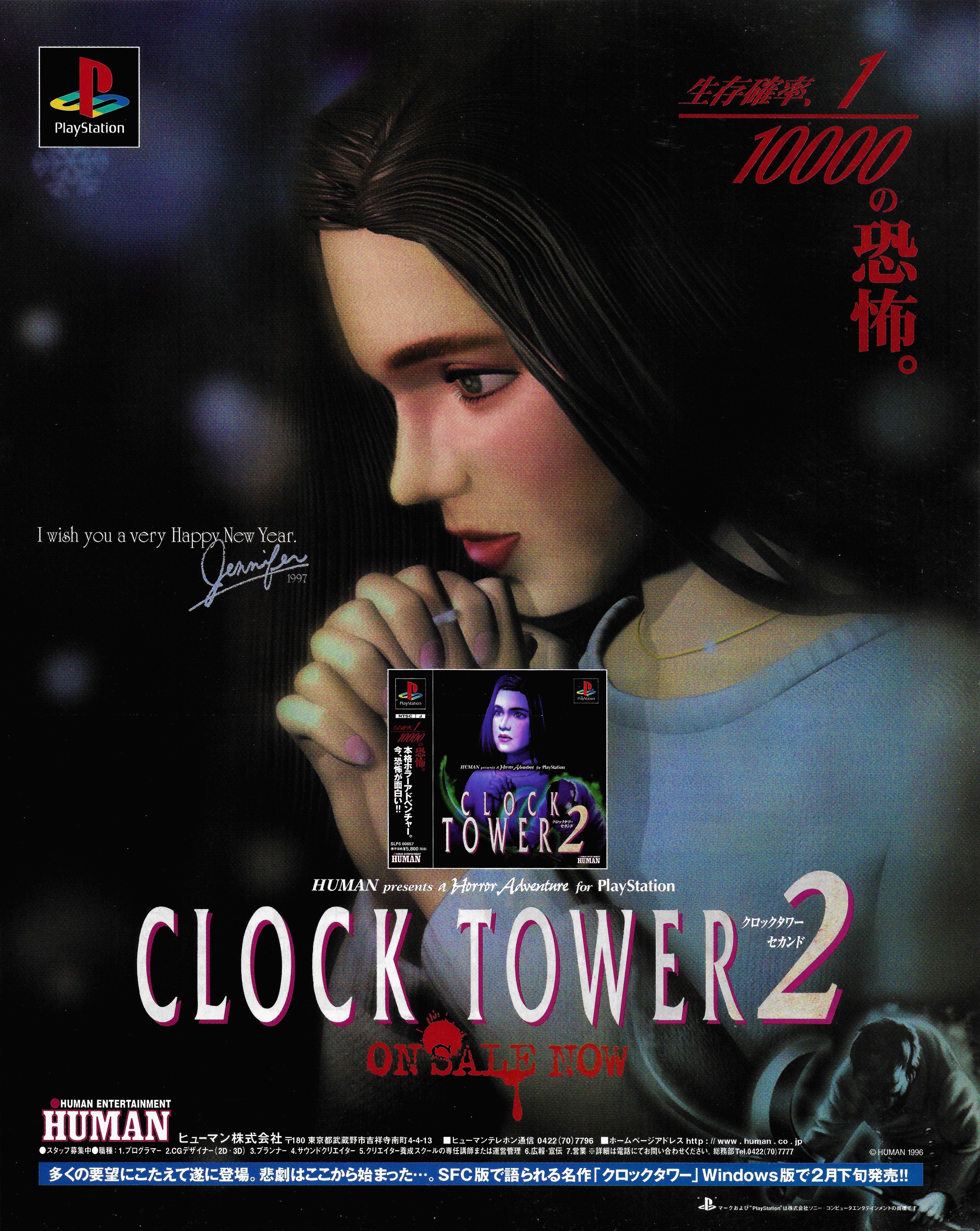 10000 PlayStation の 怖 I wish you a very Happy New Year. 1997 Playstation PlayStation NTSC J 106 の HUMAN presents * Herer Adventure for PlayStation CLOCK TOWER2 クロックタワー セカンド SLPS 00657 標準価格¥5,800(税抜) LHUMAN ENTERTAINMENT HUMAN HUMAN CNTENTAINENT HUMAN HUMAN presents a Horror Adventure for PlayStation CLOCK TOWER 2 クロックタワー セカンド ON SA NO HUMAN ENTERTAINMENT HUMAN ヒューマン株式会社 〒80 東京都武蔵野市吉祥寺南町4-4-13 ■ヒューマンテレホン通信信 0422 (70)7796 ■ホームページアドレス http: 1/ www.human.co.jp スタッフ募集中●職種: 1.プログラマー 2.CGデザイナー(2D·3D) 3.プランナー 4. サウンドクリエイター 5.クリエイター養成スクールの専任講師または運営管理 6.広報宣伝 7.営業 ※詳細は電話にてお問い合わせください。 総務部Tel.0422(70)7777 © HUMAN 1996 多くの要望にこたえて遂に登場。 悲劇はここから始まった…。 SFC版で語られる名作「クロックタワー」 Windows版で2月下旬発売!! シマークおよび*PlayStation" は株式会社ソニー·コンピュータエンタテインメントの商標です 30 本N-R2ンチャー。 今、恐怖が面白い=