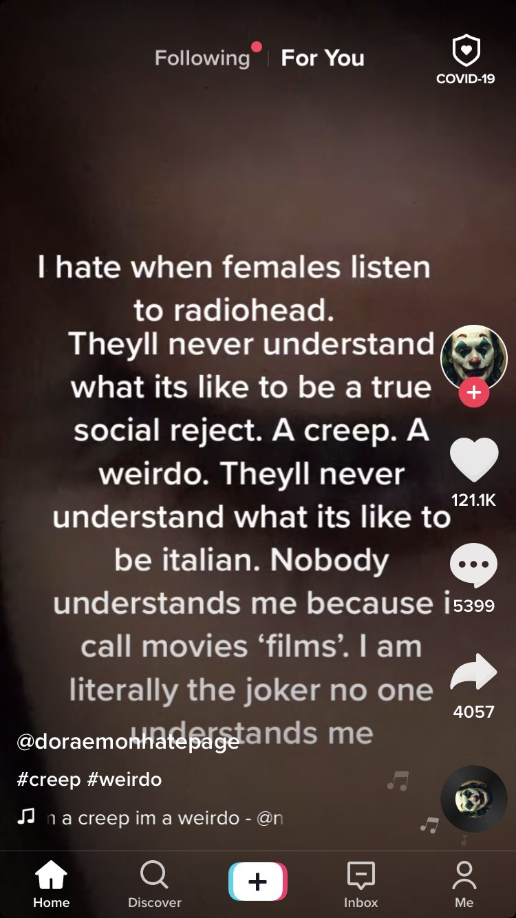 Following For You COVID-19 T hate when females listen to radiohead. Theyll never understand what its like to be a true social reject. A creep. A weirdo. Theyll never 121.1K understand what its like to be italian. Nobody understands me because i5399 call movies 'films'. I am literally the joker no one 4057 @doraemohHafepage ands me #creep #weirdo JJ na creep im a weirdo - @n + Home Discover Inbox Мe