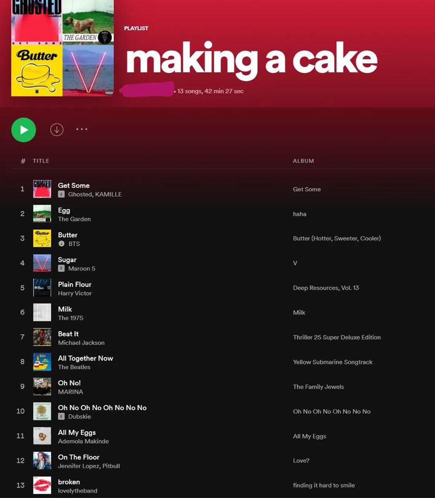 PLAYLIST THE GARDEN making a cake Butter - 13 songs, 42 min 27 sec # TITLE ALBUM GMSTED Get Some 1 Get Some E Ghosted, KAMILLE Egg haha The Garden Butter 3 Butter Butter (Hotter, Sweeter, Cooler) O BTS Sugar E Maroon 5 V Plain Flour Deep Resources, Vol. 13 Harry Victor Milk 6 Milk The 1975 Beat It 7 Thriller 25 Super Deluxe Edition Michael Jackson All Together Now The Beatles 8 Yellow Submarine Songtrack Oh No! The Family Jewels MARINA Oh No Oh No Oh No No No E Dubskie 10 Oh No Oh No Oh No No No All My Eggs 11 All My Eggs Ademola Makinde On The Floor 12 Love? Jennifer Lopez, Pitbull broken 13 finding it hard to smile lovelytheband