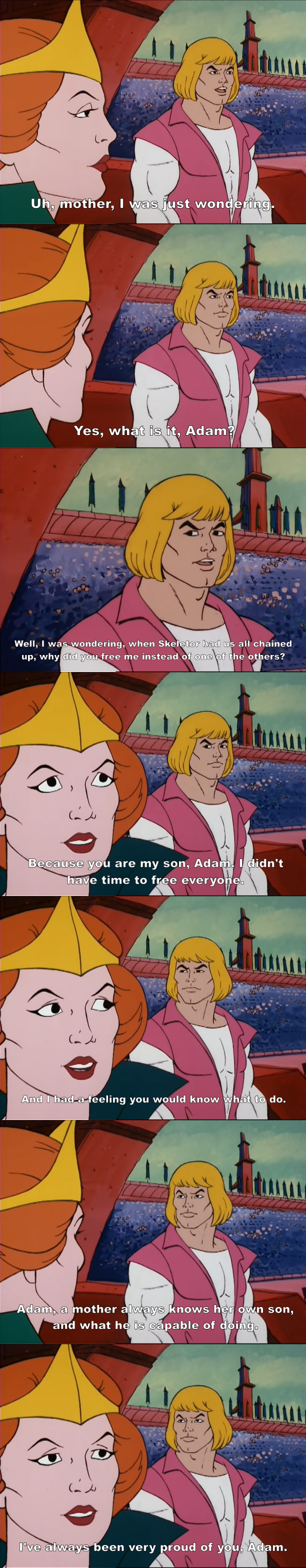 Uh, mother, I was just wondering. Yes, what is it, Adam? Well, I was wondering, when Skeletor had us all chained up, why did you free me instead of one of the others? Because you are my son, Adam. I didn't have time to free everyone. And I had-a-feeling you would know what to do. Adam, a mother always knows her own son, and what he is capable of doing. I've always been very proud of you, Adam.