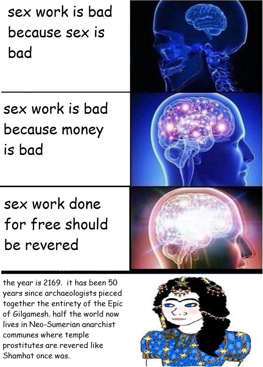 sex work is bad because sex is bad sex work is bad because money is bad sex work done for free should be revered the year is 2169. it has been 50 years since archaeologists pieced together the entirety of the Epic of Gilgamesh. half the world now lives in Neo-Sumerian anarchist communes where temple prostitutes are revered like Shamhat once was.