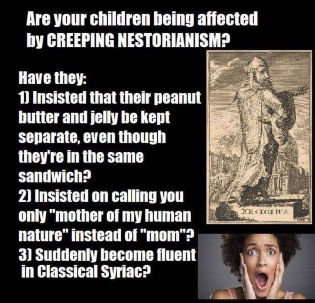 Are your children being affected by CREEPING NESTORIANISM? Have they: 1 Insisted that their peanut butter and jelly be kept separate, even though they're in the same sandwich? 2) Insisted on calling you JESTOUTUS. only "mother of my human nature" instead of "mom"? 3) Suddenly become fluent in Classical Syriac?