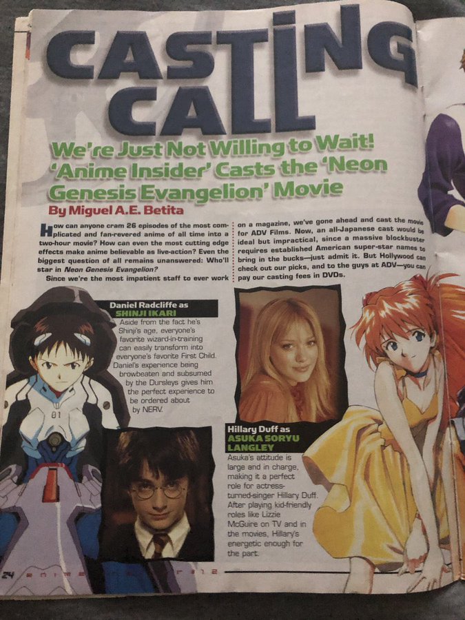 CASTING We're Just Not Willing to Wait! Anime Insider' Casts the Neon Genesis Evangelion' Movie By Miguel A.E. Betita on a magazine, we've gone ahead and cast the mov for ADV Films. Now, an all-Japanese cast would ow can anyone cram 26 episodes of the most com- plicated and fan-revered anime of all time into a two-hour movie? How can even the most cutting edge : ideal but impractical, since a massive blockbuster effects make anime believable as live-action? Even the : requires established American super-star names to biggest question of all remains unanswered: Who'll : bring in the bucks-just admit it. But Hollywood can star in Neon Genesis Evangelion? Since we're the most impatient staff to ever work check out our picks, and to the guys at ADV-you can pay our casting fees in DVDS. Daniel Radcliffe as SHINJI IKARI Aside from the fact he's Shinji's age, everyone's favorite wizard-in-training can easily transform into everyone's favorite First Child. Daniel's experience being browbeaten and subsumed by the Dursleys gives him the perfect experience to be ordered about by NERV. Hillary Duff as ASUKA SORYU LANGLEY Asuka's attitude is large and in charge, making it a perfect role for actress- turned-singer Hillary Duff. After playing kid-friendly roles like Lizzie McGuire on TV and in the movies, Hillarys energetic enough for the part 24