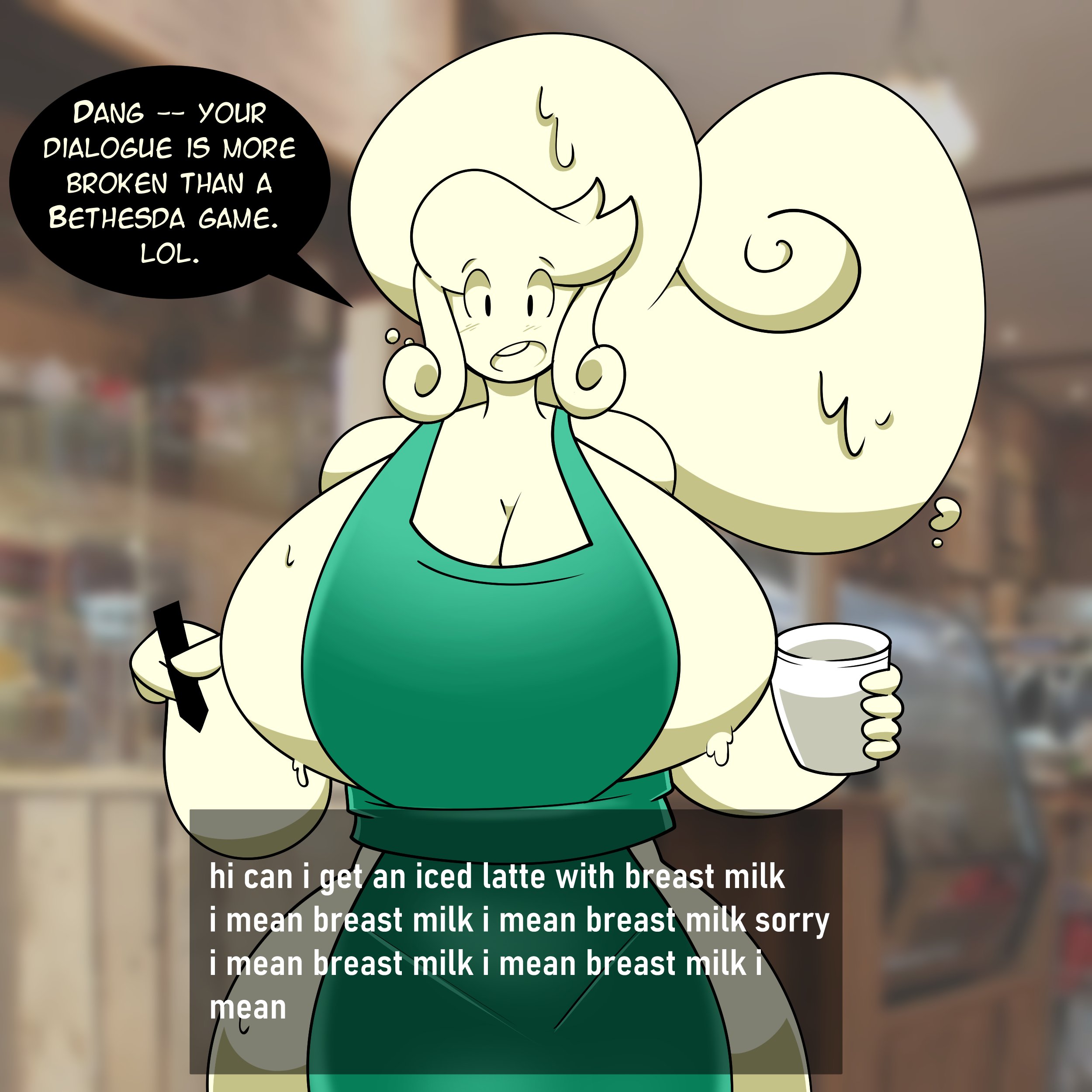 DANG YOUR -- DIALOGUE IS MORE BROKEN THAN A BETHESDA GAME. LOL. 4. hi can i get an iced latte with breast milk i mean breast milk i mean breast milk sorry i mean breast milk i mean breast milk i mean