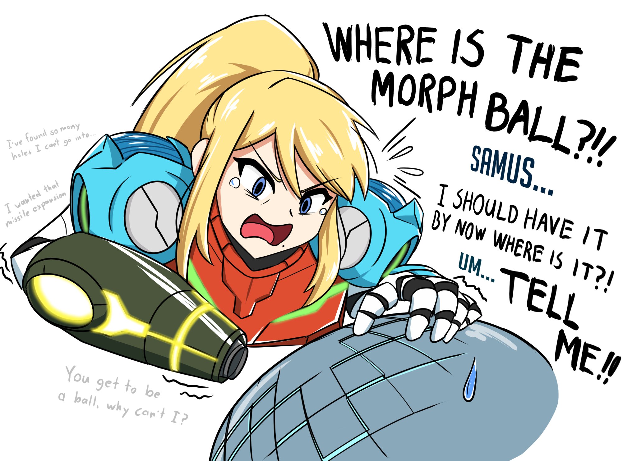 WHERE IS THE MORPH BALL?! SAMUS... T've found so many go into.. I SHOULD HAVE IT BY NOW WHERE IS IT?! holes I con't I wanted that missile expornsion UM. TELL UM... ME!! You get to be a ball, why can't I?