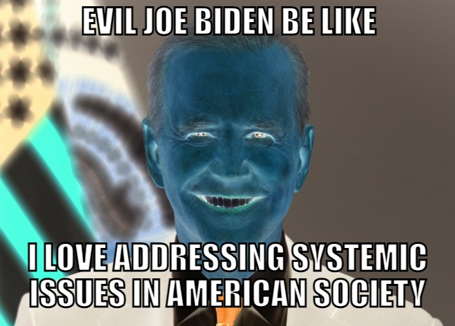 EVIL JOE BIDEN BE LIKE I LOVE ADDRESSING SYSTEMIC ISSUES IN AMERICAN SOCIETY