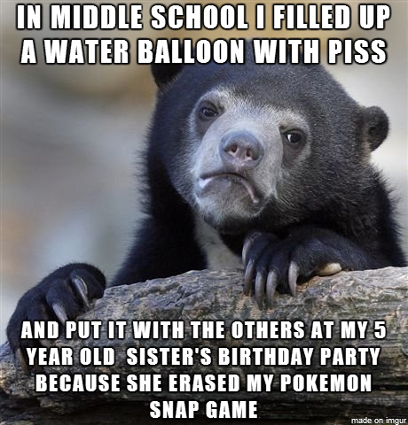 IN MIDDLE SCH0OL I FILLED UP A WATER BALLOON WITH PISS AND PUT IT WITH THE OTHERS AT MY 5 YEAR OLD SISTER'S BIRTHDAY PARTY BECAUSE SHE ERASED MY POKEMON SNAP GAME made on imgur