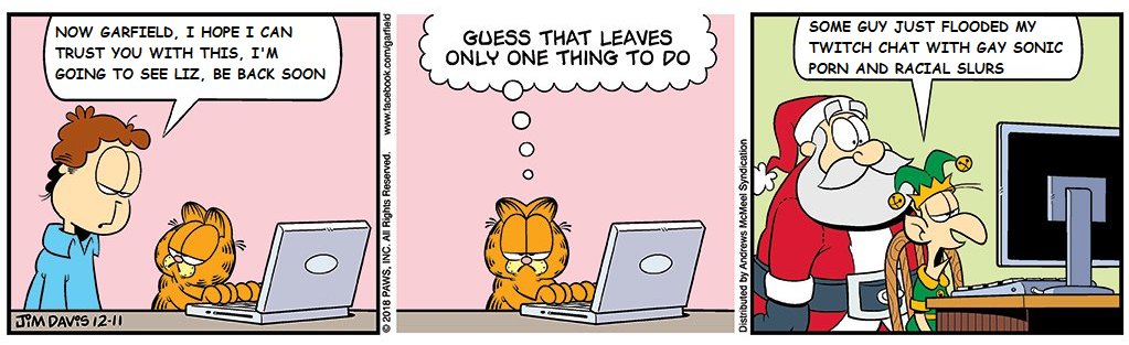 NOW GARFIELD, I HOPE I CAN SOME GUY JUST FLOODED MY GUESS THAT LEAVES ONLY ONE THING TO DO TWITCH CHAT WITH GAY SONIC TRUST YOU WITH THIS, I'M P--- AND RACIAL SLURS GOING TO SEE LIZ, BE BACK SOON JYM DAVIS I2-11 018 PAWS, INC. tributed by Andrews McMeel Syndication