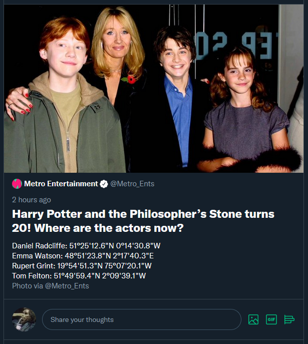 Metro Entertainment @Metro_Ents 2 hours ago Harry Potter and the Philosopher's Stone turns 20! Where are the actors now? Daniel Radcliffe: 51°25'12.6"N 0°14'30.8"W Emma Watson: 48°51'23.8"N 2°17'40.3"E Rupert Grint: 19°54'51.3"N 75°07'20.1"W Tom Felton: 51°49'59.4"N 2°09'39.1"W Photo via @Metro_Ents Share your thoughts GIF 3