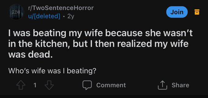 r/TwoSentenceHorror Join u/[deleted] • 2y I was beating my wife because she wasn't in the kitchen, but I then realized my wife was dead. Who's wife was I beating? Comment T, Share