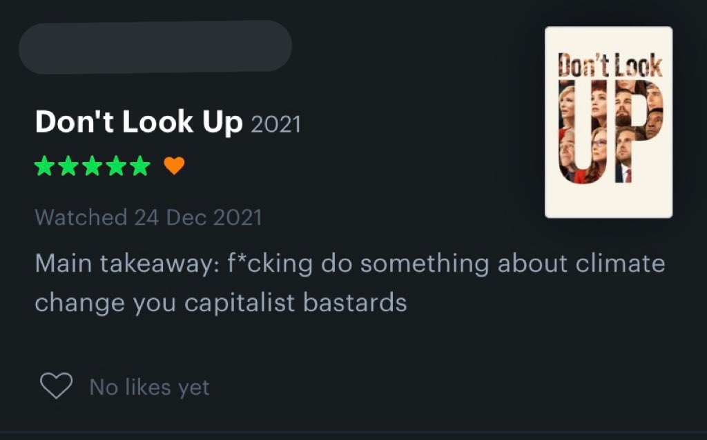 Don't Look OP Don't Look Up 2021 Watched 24 Dec 2021 Main takeaway: f*cking do something about climate change you capitalist bastards No likes yet