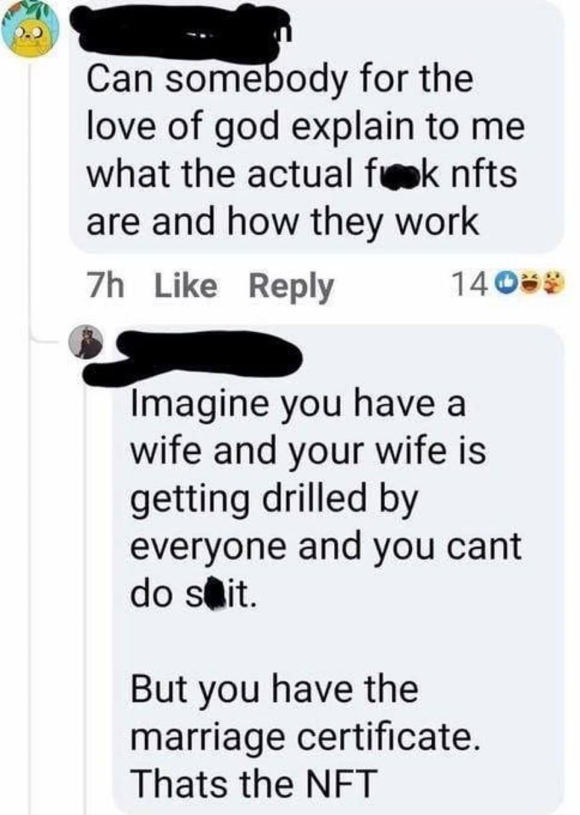 Can somebody for the love of god explain to me what the actual fok nfts are and how they work 7h Like Reply 14 O Imagine you have a wife and your wife is getting drilled by everyone and you cant do sait. But you have the marriage certificate. Thats the NFT