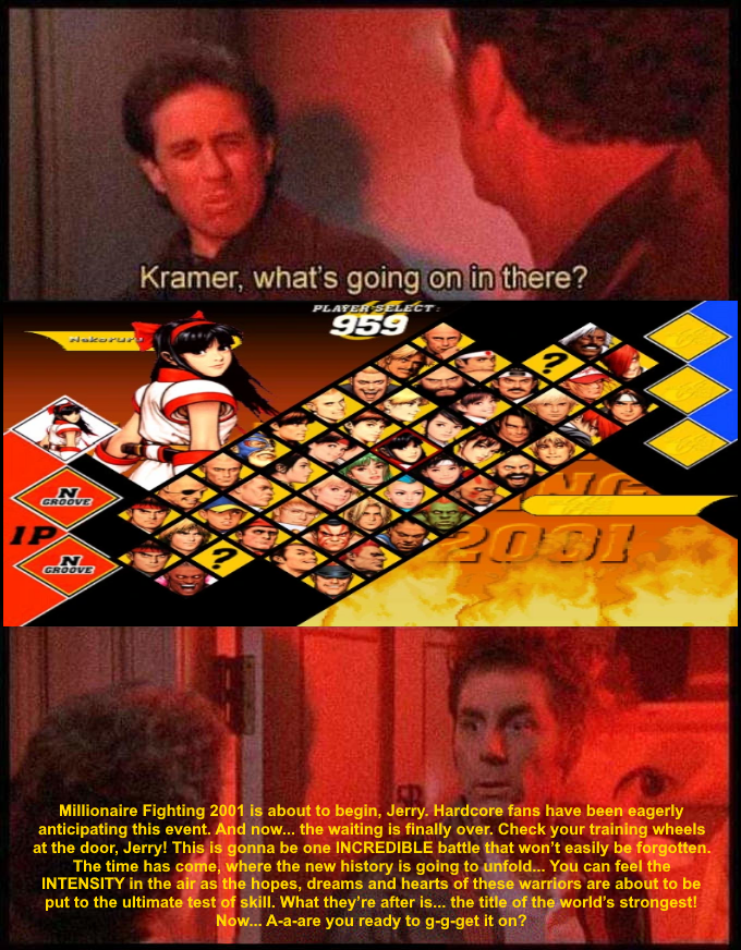 Kramer, what's going on in there? PLAFER SELECT: 959 dukorur GROOVE IP 2081 GROOVE Millionaire Fighting 2001 is about to begin, Jerry. Hardcore fans have been eagerly anticipating this event. And now... the waiting is finally over. Check your training wheels at the door, Jerry! This is gonna be one INCREDIBLE battle that won't easily be forgotten. The time has come, where the new history is going to unfold... You can feel the INTENSITY in the air as the hopes, dreams and hearts of these warriors are about to be put to the ultimate test of skill. What they're after is... the title of the world's strongest! Now... A-a-are you ready to g-g-get it on?