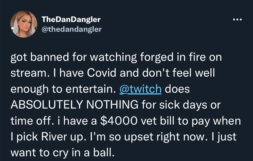 TheDanDangler @thedandangler got banned for watching forged in fire on stream. I have Covid and don't feel well enough to entertain. @twitch does ABSOLUTELY NOTHING for sick days or time off. i have a $4000 vet bill to pay when I pick River up. I'm so upset right now. I just want to cry in a ball.