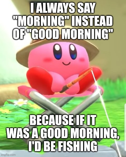 IALWAYS SAY "MORNING" INSTEAD OF"GOOD MORNING BECAUSE IF IT WAS A GOOD MORNING, I'D BE FISHING imgflip.com