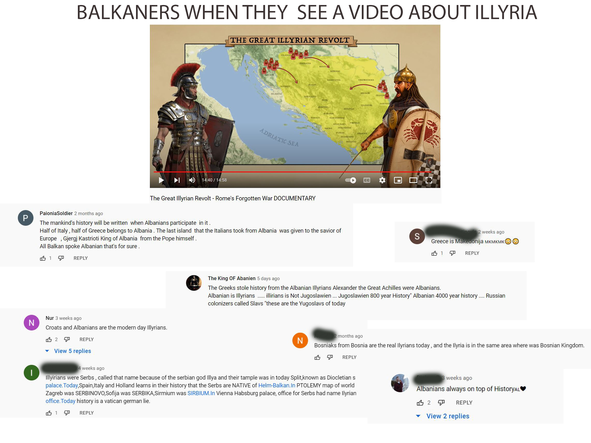 BALKANERS WHEN THEY SEE A VIDEO ABOUT ILLYRIA THE GREAT ILLYRIAN REVOLT OSERIATES BRIUCI SCORDISCI DAESITIATIS TRICORNINSS MAZAI SINOLIC DINDARI DELMATAI CLICER SARDIATIS DARDANE CILENGERI DERETINI SICULOTAE NARINS CLDN DITION IS MILUMANI PRUSTAE DAORSI DERAMISTAE ADRIATIC SEA RAn CERAUNI ENDIRUDIN DOCITA KIRTARE の) 14:40 / 14:58 СС The Great Illyrian Revolt - Rome's Forgotten War DOCUMENTARY PaioniaSoldier 2 months ago P The mankind's history will be written when Albanians participate in it. Half of Italy , half of Greece belongs to Albania . The last island that the Italians took from Albania was given to the savior of 2 weeks ago Europe , Gjergj Kastrioti King of Albania from the Pope himself. All Balkan spoke Albanian that's for sure. S Greece is Makedonija MKMKMKOO 凸1 史 REPLY REPLY The King OF Abanien 5 days ago The Greeks stole history from the Albanian Illyrians Alexander the Great Achilles were Albanians. Albanian is Illyrians .illirians is Not Jugoslawien .. Jugoslawien 800 year History" Albanian 4000 year history . Russian colonizers called Slavs "these are the Yugoslavs of today Nur 3 weeks ago N Croats and Albanians are the modern day Illyrians. months ago 凸2 史 REPLY Bosniaks from Bosnia are the real llyrians today , and the llyria is in the same area where was Bosnian Kingdom. View 5 replies 凸史 REPLY 4 weeks ago Illyirians were Serbs , called that name because of the serbian god Illya and their tample was in today Split,known as Diocletians palace. Today,Spain,Italy and Holland learns in their history that the Serbs are NATIVE of Helm-Balkan.In PTOLEMY map of world Zagreb was SERBINOVO,Sofija was SERBIKA,Sirmium was SIRBIUM.In Vienna Habsburg palace, office for Serbs had name llyrian office. Today history is a vatican german lie. weeks ago Albanians always on top of HistoryALV 凸2 中 REPLY REPLY View 2 replies