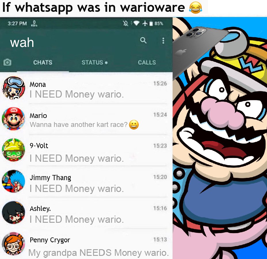 If whatsapp was in warioware 3:27 PM 0 85% wah CHATS STATUS• CALLS Mona 15:26 I NEED Money wario. Mario 15:24 Wanna have another kart race? 9-Volt 15:23 I NEED Money wario. Jimmy Thang 15:20 I NEED Money wario. Ashley. 15:16 I NEED Money wario. Penny Crygor 15:13 My grandpa NEEDS Money wario. :)