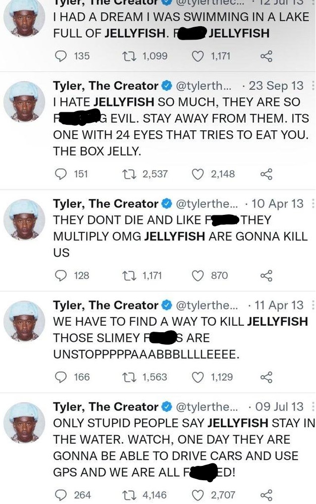 The thec... I HAD A DREAM I WAS SWIMMING IN A LAKE FULL OF JELLYFISH. FK JELLYFISH 135 27 1,099 1,171 · 23 Sep 13 Tyler, The Creator O @tylerth... I HATE JELLYFISH SO MUCH, THEY ARE SO KING EVIL. STAY AWAY FROM THEM. ITS ONE WITH 24 EYES THAT TRIES TO EAT YOU. THE BOX JELLY. 151 27 2,537 2,148 Tyler, The Creator O @tylerthe... · 10 Apr 13 : THEY DONT DIE AND LIKE FOK THEY MULTIPLY OMG JELLYFISH ARE GONNA KILL US 128 27 1,171 870 Tyler, The Creator @tylerthe.. · 11 Apr 13 : WE HAVE TO FIND A WAY TO KILL JELLYFISH THOSE SLIMEY FKS ARE UNSTOPPPPPAAABBBLLLLEEEE. 166 27 1,563 1,129 Tyler, The Creator O @tylerthe... · 09 Jul 13 : ONLY STUPID PEOPLE SAY JELLYFISH STAY IN THE WATER. WATCH, ONE DAY THEY ARE GONNA BE ABLE TO DRIVE CARS AND USE GPS AND WE ARE ALL F KED! 264 27 4,146 2,707