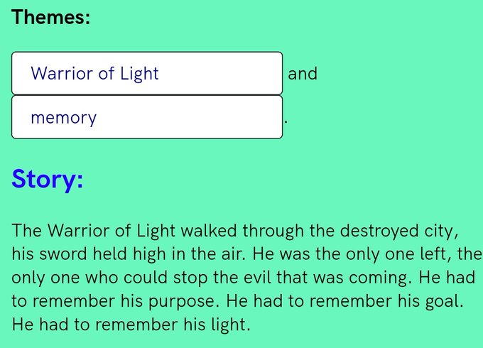 Themes: Warrior of Light and memory Story: The Warrior of Light walked through the destroyed city, his sword held high in the air. He was the only one left, the only one who could stop the evil that was coming. He had to remember his purpose. He had to remember his goal. He had to remember his light.