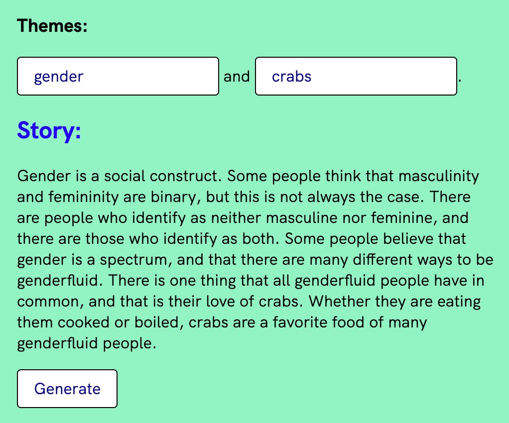 Themes: gender and crabs Story: Gender is a social construct. Some people think that masculinity and femininity are binary, but this is not always the case. There are people who identify as neither masculine nor feminine, and there are those who identify as both. Some people believe that gender is a spectrum, and that there are many different ways to be genderfluid. There is one thing that all genderfluid people have in common, and that is their love of crabs. Whether they are eating them cooked or boiled, crabs are a favorite food of many genderfluid people. Generate