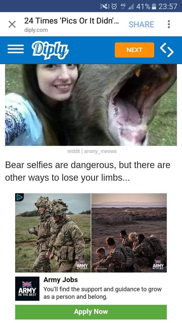 46 41% 23:57 24 Times 'Pics Or It Didn'.. SHARE diply.com = Diply <> NEXT reddit | anony_meows Bear selfies are dangerous, but there are other ways to lose your limbs... aE BEST ARMY ARMY EHE DEST Army Jobs ARMY You'll find the support and guidance to grow as a person and belong. BE THE BEST Apply Now