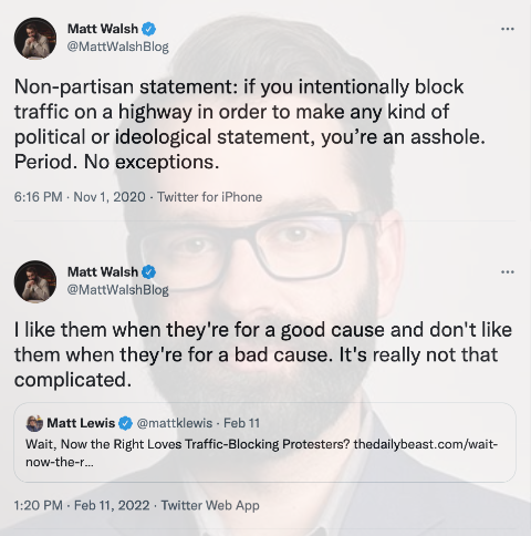 Matt Walsh ... @MattWalshBlog Non-partisan statement: if you intentionally block traffic on a highway in order to make any kind of political or ideological statement, you're an a------. Period. No exceptions. 6:16 PM - Nov 1, 2020 - Twitter for iPhone Matt Walsh O @MattWalshBlog I like them when they're for a good cause and don't like them when they're for a bad cause. It's really not that complicated. Matt Lewis O @mattklewis - Feb 11 Wait, Now the Right Loves Traffic-Blocking Protesters? thedailybeast.com/wait- now-the-r. 1:20 PM - Feb 11, 2022 · Twitter Web App