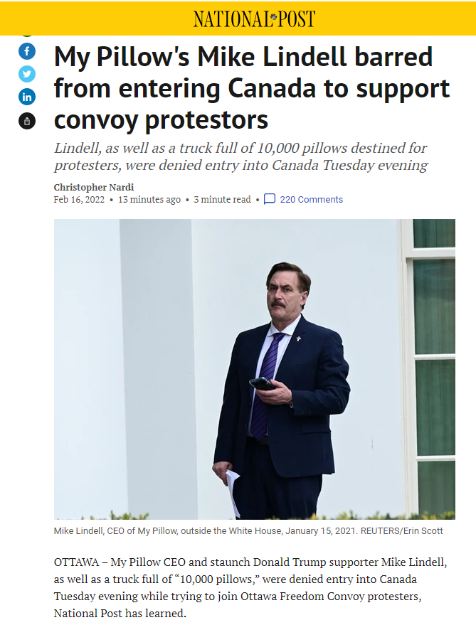 ΝΑTIONAI>ΡOST My Pillow's Mike Lindell barred from entering Canada to support in convoy protestors Lindell, as well as a truck full of 10,000 pillows destined for protesters, were denied entry into Canada Tuesday evening Christopher Nardi Feb 16, 2022 • 13 minutes ago • 3 minute read • P 220 Comments Mike Lindell, CEO of My Pillow, outside the White House, January 15, 2021. REUTERS/Erin Scott OTTAWA – My Pillow CEO and staunch Donald Trump supporter Mike Lindell, as well as a truck full of “10,000 pillows," were denied entry into Canada Tuesday evening while trying to join Ottawa Freedom Convoy protesters, National Post has learned.