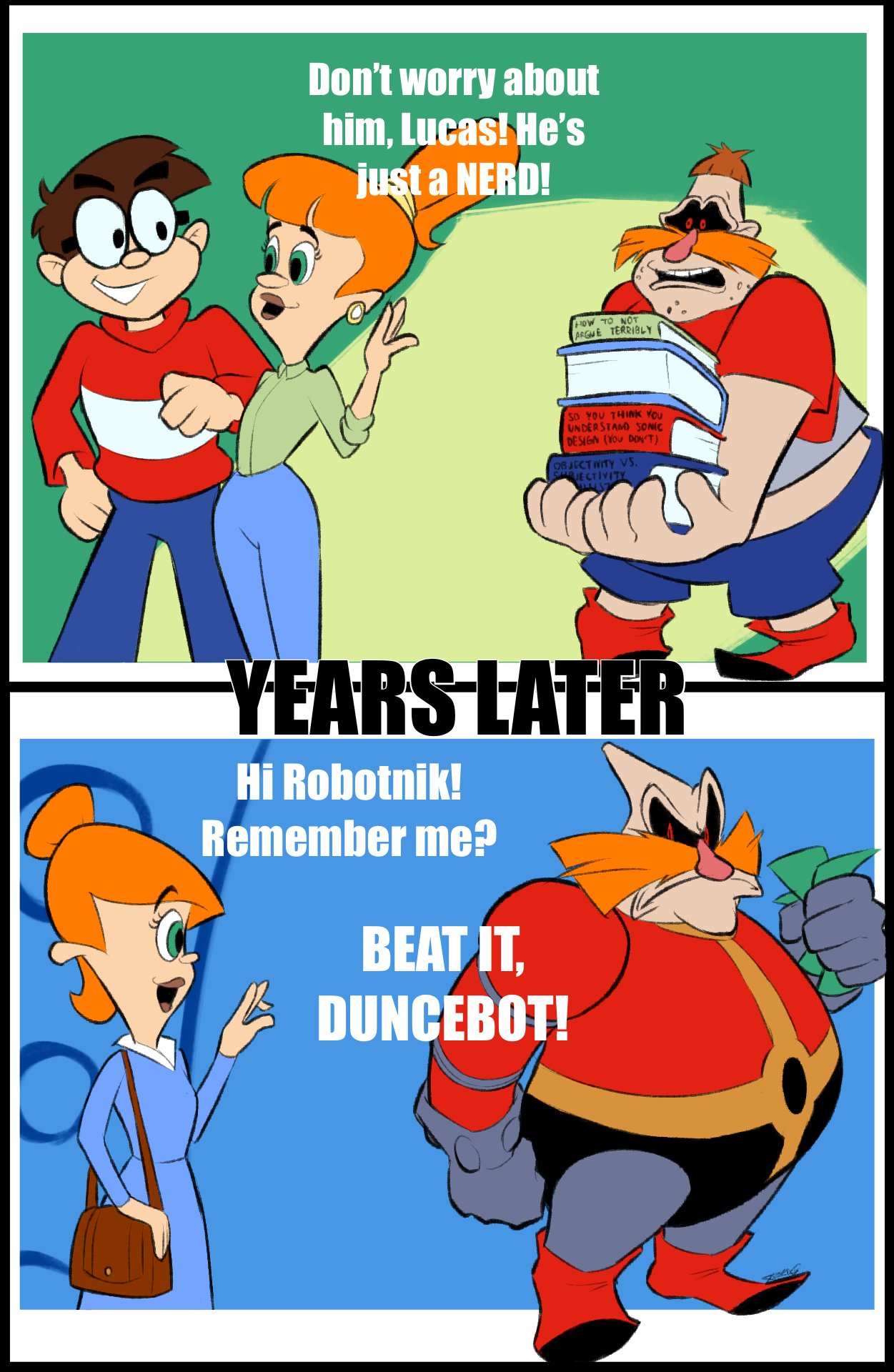 Don't worry about him, Lucas! He's just a NERD! HOW TO NOT ARGME TERRIBLY SO YOU THINK YOU UNDERSTAND SONIC DESIGN (YOU DONT) 08JECTINITY Vs. SARJE CTIVITY YEARS LATER Hi Robotnik! Remember me? BEAT ÍT. DUNCEBOT!