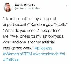 Amber Roberts @AstronomerAmber *I take out both of my laptops at airport security" Random guy: "scoffs" "What do you need 2 laptops for?" Me: "Well one is for my astrophysics work and one is for my artificial intelligence work." #priceless #WomenlnSTEM #womenintech #ai #GirlBoss