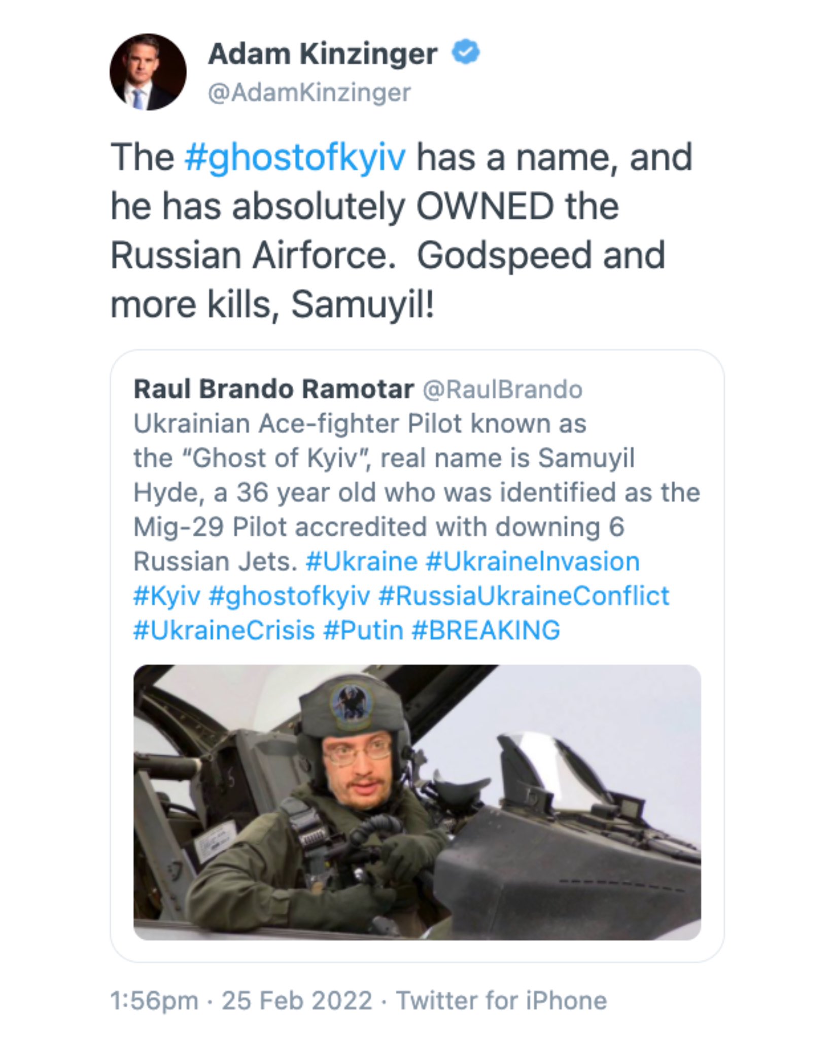 Adam Kinzinger @AdamKinzinger The #ghostofkyiv has a name, and he has absolutely OWNED the Russian Airforce. Godspeed and more kills, Samuyil! Raul Brando Ramotar @RaulBrando Ukrainian Ace-fighter Pilot known as the "Ghost of Kyiv", real name is Samuyil Hyde, a 36 year old who was identified as the Mig-29 Pilot accredited with downing 6 Russian Jets. #Ukraine #Ukrainelnvasion #Kyiv #ghostofkyiv #RussiaUkraineConflict #UkraineCrisis #Putin #BREAKING 1:56pm · 25 Feb 2022 · Twitter for iPhone