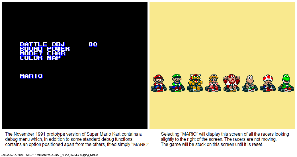 BATTLE OBJ BOUND POWER MODE7 CHAR COLOR MAP 0 MAR IO The November 1991 prototype version of Super Mario Kart contains a debug menu which, in addition to some standard debug functions, contains an option positioned apart from the others, titled simply "MARIO". Selecting "MARIO" will display this screen of all the racers looking slightly to the right of the screen. The racers are not moving. The game will be stuck on this screen until it is reset. Source: terf.net user "MIL314", terf.netiProto:Super_Mario_Kart/Debugging_Menus