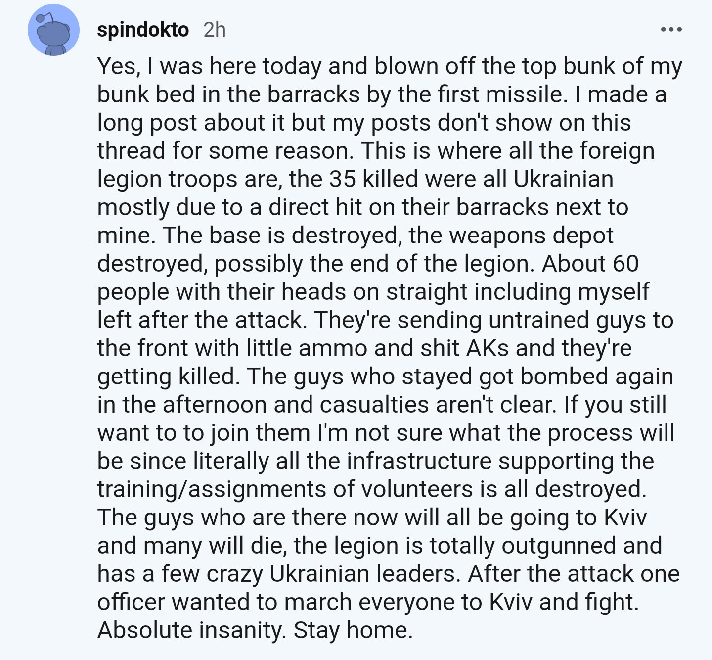 spindokto 2h ... Yes, I was here today and blown off the top bunk of my bunk bed in the barracks by the first missile. I made a long post about it but my posts don't show on this thread for some reason. This is where all the foreign legion troops are, the 35 killed were all Ukrainian mostly due to a direct hit on their barracks next to mine. The base is destroyed, the weapons depot destroyed, possibly the end of the legion. About 60 people with their heads on straight including myself left after the attack. They're sending untrained guys to the front with little ammo and s--- AKs and they're getting killed. The guys who stayed got bombed again in the afternoon and casualties aren't clear. If you still want to to join them I'm not sure what the process will be since literally all the infrastructure supporting the training/assignments of volunteers is all destroyed. The guys who are there now will all be going to Kviv and many will die, the legion is totally outgunned and has a few crazy Ukrainian leaders. After the attack one officer wanted to march everyone to Kviv and fight. Absolute insanity. Stay home.