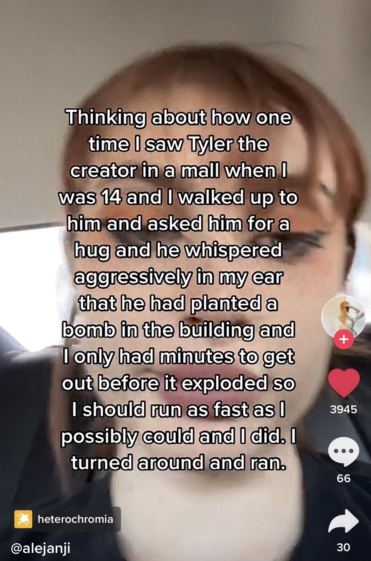 Thinking about how one time I saw Tyler the creator in a mall when I was 14 and I walked up to him and asked him for a hug and he whispered aggressively in my ear that he had planted a bomb in the building and I only had minutes to get out before it exploded so I should run as fast as I possibly could and I did. I turned around and ran. 3945 66 * heterochromia @alejanji 30