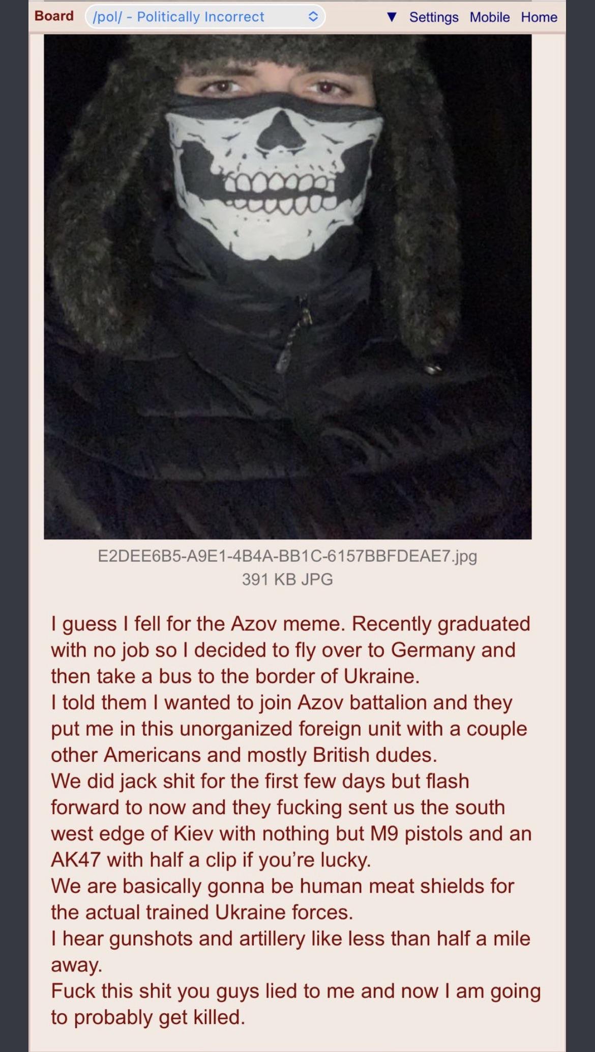 Board /pol/ - Politically Incorrect Settings Mobile Home E2DEE6B5-A9E1-4B4A-BB1C-6157BBFDEAE7.jpg 391 KB JPG I guess I fell for the Azov meme. Recently graduated with no job so I decided to fly over to Germany and then take a bus to the border of Ukraine. I told them I wanted to join Azov battalion and they put me in this unorganized foreign unit with a couple other Americans and mostly British dudes. We did jack s--- for the first few days but flash forward to now and they f------ sent us the south west edge of Kiev with nothing but M9 pistols and an AK47 with half a clip if you're lucky. We are basically gonna be human meat shields for the actual trained Ukraine forces. I hear gunshots and artillery like less than half a mile away. F--- this s--- you guys lied to me and now I am going to probably get killed. <>