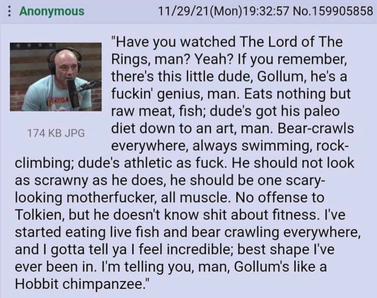 : Anonymous 11/29/21(Mon)19:32:57 No.159905858 "Have you watched The Lord of The Rings, man? Yeah? If you remember, there's this little dude, Gollum, he's a f-----' genius, man. Eats nothing but raw meat, fish; dude's got his paleo diet down to an art, man. Bear-crawls everywhere, always swimming, rock- climbing; dude's athletic as f---. He should not look as scrawny as he does, he should be one scary- looking m-----------, all muscle. No offense to Tolkien, but he doesn't know s--- about fitness. I've started eating live fish and bear crawling everywhere, and I gotta tell ya I feel incredible; best shape I've ever been in. I'm telling you, man, Gollum's like a 174 KB JPG Hobbit chimpanzee."